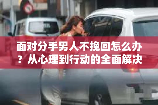 面对分手男人不挽回怎么办？从心理到行动的全面解决方案