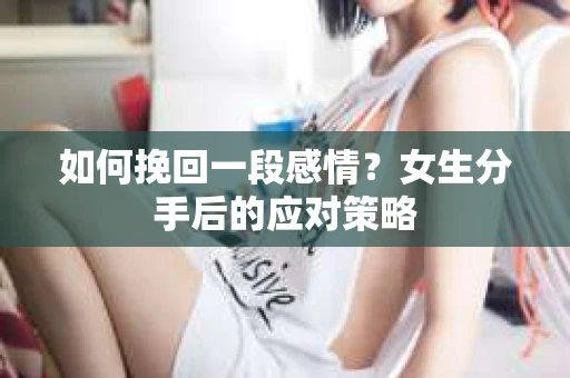 如何挽回一段感情?女生分手后的应对策略 如何挽回一段感情?女生分手后的应对策略