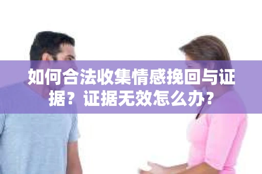如何合法收集情感挽回与证据?证据无效怎么办? 如何合法收集情感挽回与证据?证据无效怎么办?