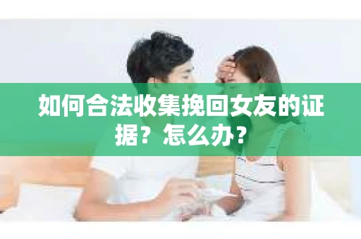 如何合法收集挽回女友的证据？怎么办？