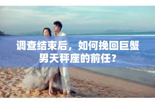 调查结束后，如何挽回巨蟹男天秤座的前任？