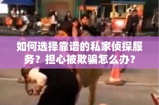 如何选择靠谱的私家侦探服务？担心被欺骗怎么办？