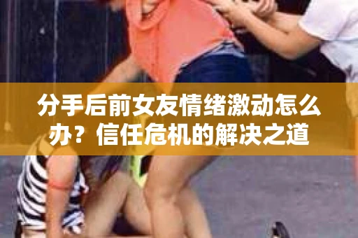 分手后前女友情绪激动怎么办?信任危机的解决之道 分手后前女友情绪激动怎么办?信任危机的解决之道