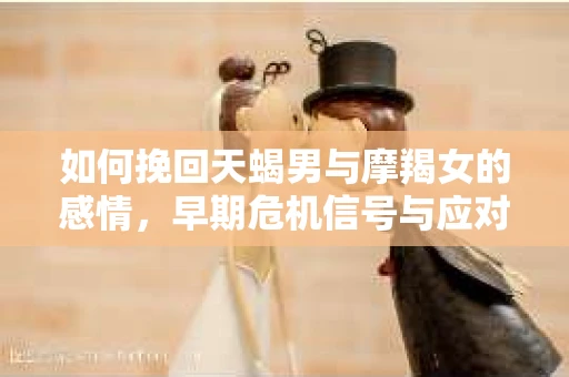 如何挽回天蝎男与摩羯女的感情,早期危机信号与应对策略 如何挽回天蝎男与摩羯女的感情,早期危机信号与应对策略
