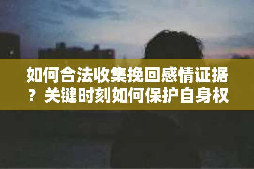 如何合法收集挽回感情证据？关键时刻如何保护自身权益？