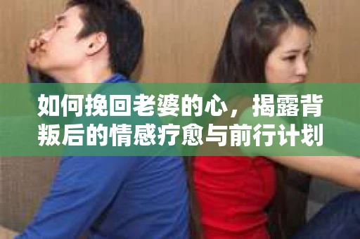 如何挽回老婆的心,揭露背叛后的情感疗愈与前行计划 如何挽回老婆的心,揭露背叛后的情感疗愈与前行计划