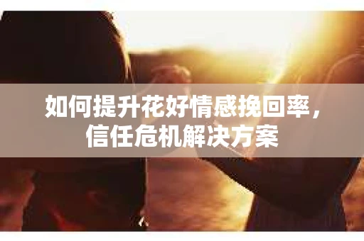 如何提升花好情感挽回率，信任危机解决方案