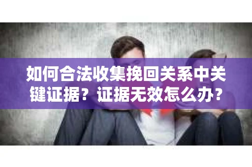 如何合法收集挽回关系中关键证据？证据无效怎么办？