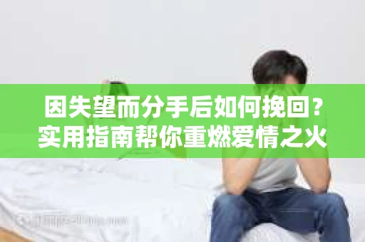 因失望而分手后如何挽回？实用指南帮你重燃爱情之火