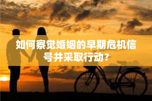 如何察觉婚姻的早期危机信号并采取行动？