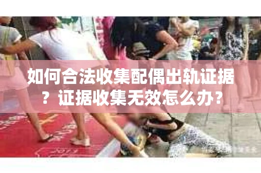 如何合法收集配偶出轨证据？证据收集无效怎么办？