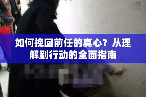 如何挽回前任的真心?从理解到行动的全面指南 如何挽回前任的真心?从理解到行动的全面指南
