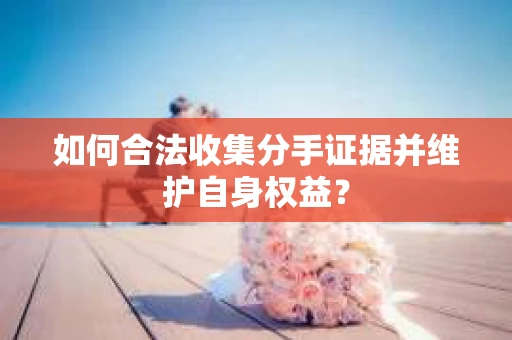 如何合法收集分手证据并维护自身权益? 如何合法收集分手证据并维护自身权益?