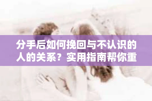 分手后如何挽回与不认识的人的关系?实用指南帮你重拾失去的联结 分手后如何挽回与不认识的人的关系?实用指南帮你重拾失去的联结