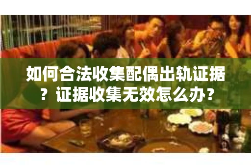 如何合法收集配偶出轨证据？证据收集无效怎么办？