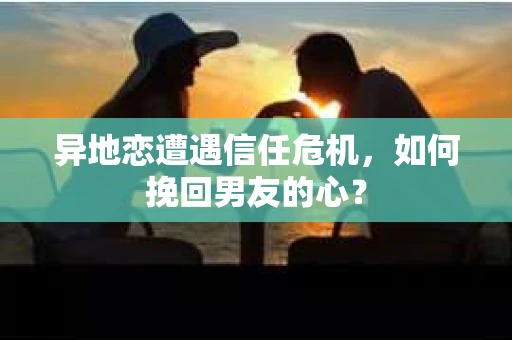 异地恋遭遇信任危机，如何挽回男友的心？