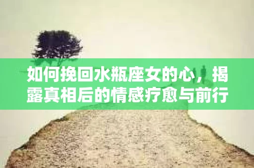 如何挽回水瓶座女的心，揭露真相后的情感疗愈与前行计划
