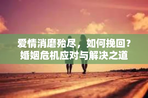 爱情消磨殆尽，如何挽回？婚姻危机应对与解决之道