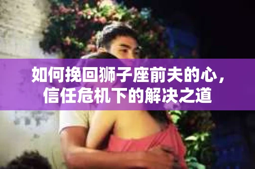 如何挽回狮子座前夫的心，信任危机下的解决之道