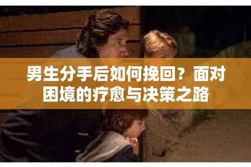 男生分手后如何挽回?面对困境的疗愈与决策之路 男生分手后如何挽回?面对困境的疗愈与决策之路