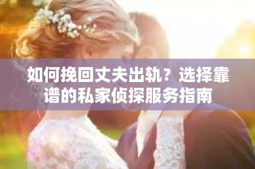 如何挽回丈夫出轨？选择靠谱的私家侦探服务指南