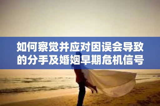 如何察觉并应对因误会导致的分手及婚姻早期危机信号？