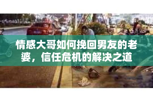 情感大哥如何挽回男友的老婆，信任危机的解决之道