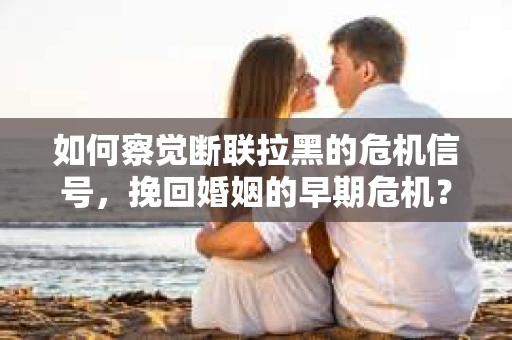 如何察觉断联拉黑的危机信号，挽回婚姻的早期危机？