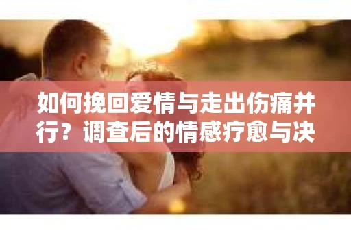 如何挽回爱情与走出伤痛并行?调查后的情感疗愈与决策指南 如何挽回爱情与走出伤痛并行?调查后的情感疗愈与决策指南