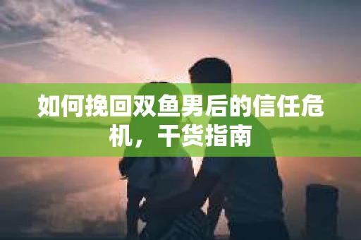 如何挽回双鱼男后的信任危机，干货指南