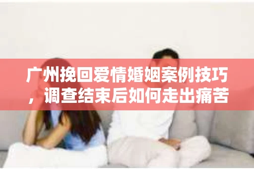 广州挽回爱情婚姻案例技巧，调查结束后如何走出痛苦并做出明智决策？