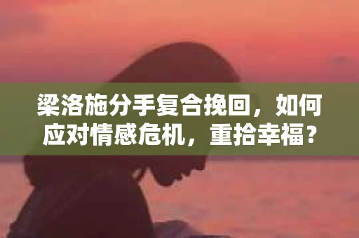 梁洛施分手复合挽回，如何应对情感危机，重拾幸福？