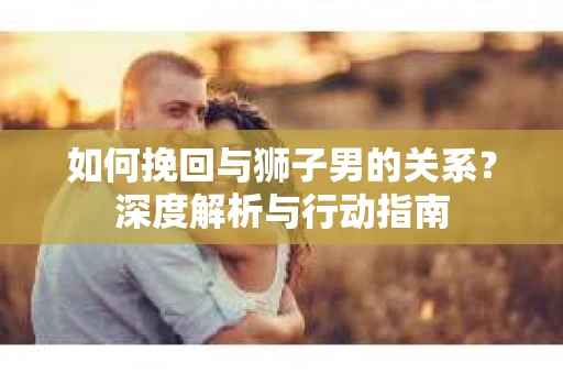 如何挽回与狮子男的关系？深度解析与行动指南