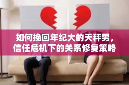 如何挽回年纪大的天秤男，信任危机下的关系修复策略