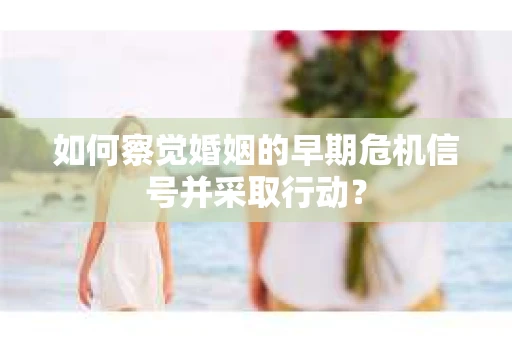 如何察觉婚姻的早期危机信号并采取行动？