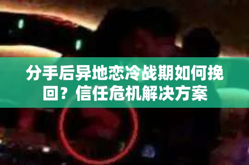 分手后异地恋冷战期如何挽回？信任危机解决方案