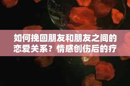 如何挽回朋友和朋友之间的恋爱关系？情感创伤后的疗愈与决策之路