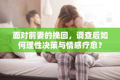 面对前妻的挽回，调查后如何理性决策与情感疗愈？