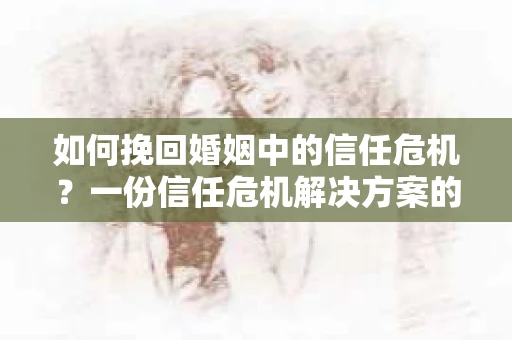 如何挽回婚姻中的信任危机？一份信任危机解决方案的干货指南