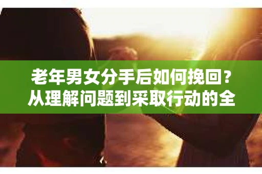 老年男女分手后如何挽回？从理解问题到采取行动的全面指南
