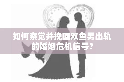 如何察觉并挽回双鱼男出轨的婚姻危机信号？