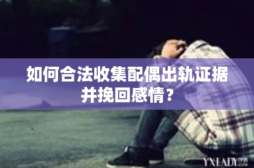 如何合法收集配偶出轨证据并挽回感情？