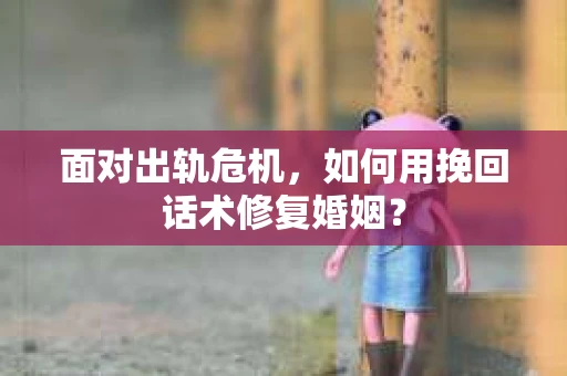 面对出轨危机，如何用挽回话术修复婚姻？