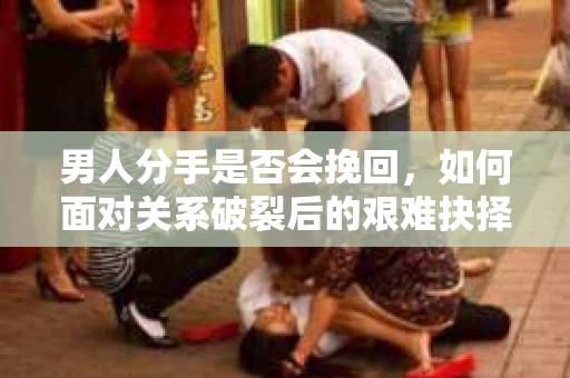 男人分手是否会挽回，如何面对关系破裂后的艰难抉择？