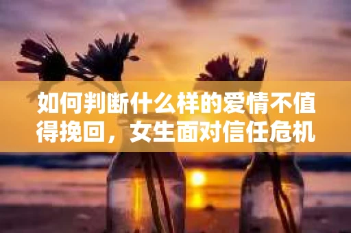 如何判断什么样的爱情不值得挽回,女生面对信任危机怎么办? 如何判断什么样的爱情不值得挽回,女生面对信任危机怎么办?