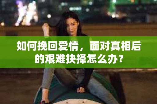 如何挽回爱情，面对真相后的艰难抉择怎么办？