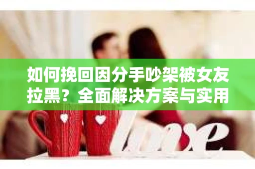 如何挽回因分手吵架被女友拉黑？全面解决方案与实用建议