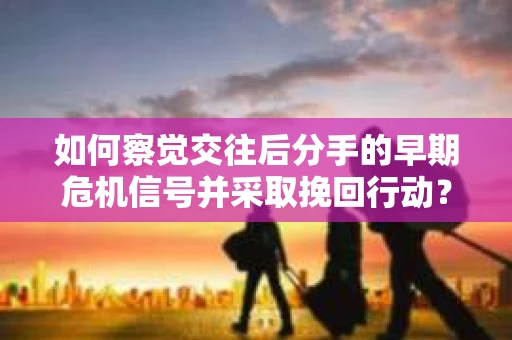 如何察觉交往后分手的早期危机信号并采取挽回行动？