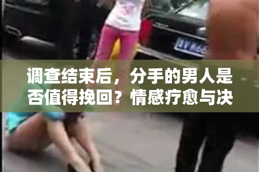 调查结束后，分手的男人是否值得挽回？情感疗愈与决策之路