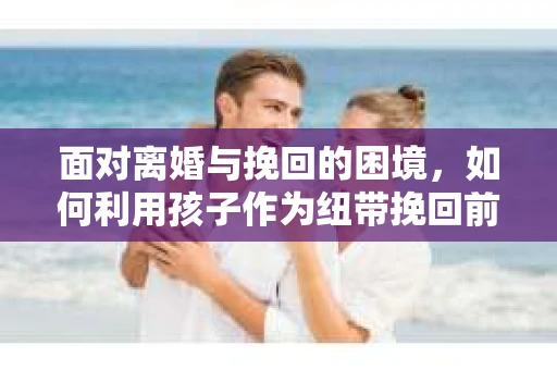 面对离婚与挽回的困境，如何利用孩子作为纽带挽回前夫的技巧？